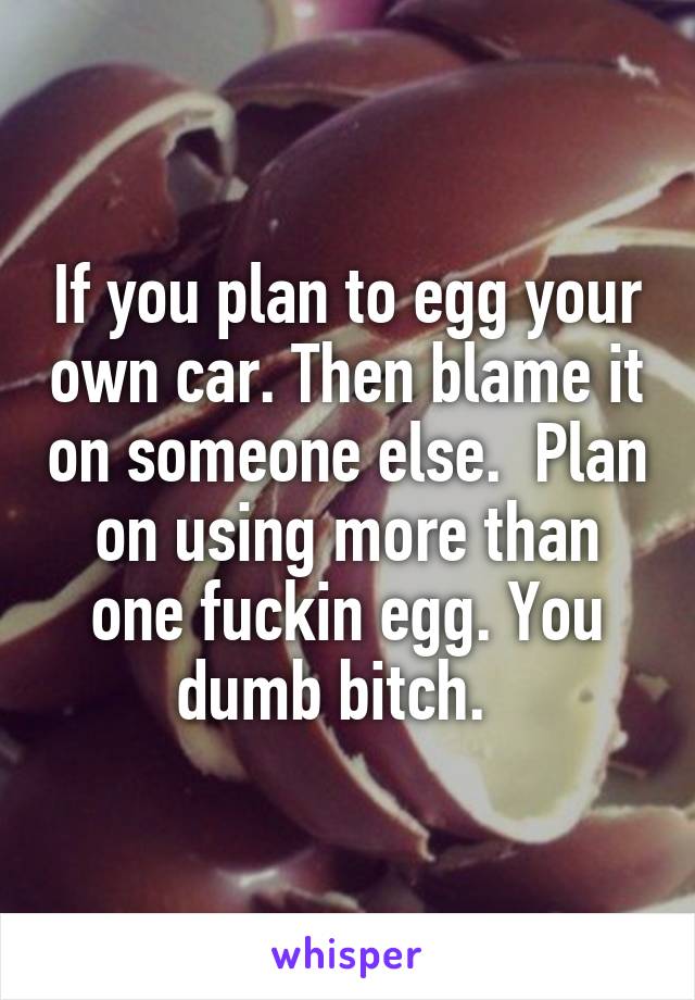 If you plan to egg your own car. Then blame it on someone else.  Plan on using more than one fuckin egg. You dumb bitch.  