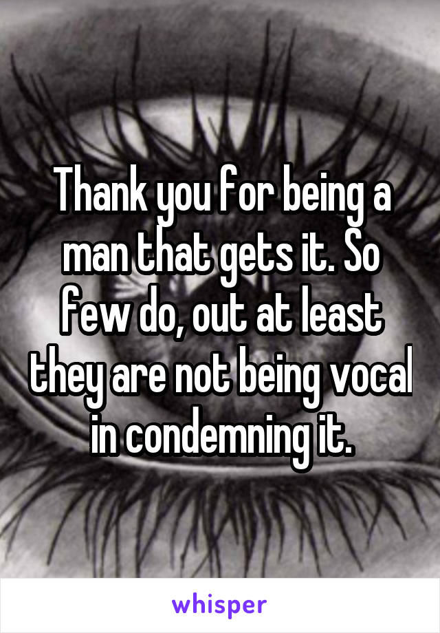 Thank you for being a man that gets it. So few do, out at least they are not being vocal in condemning it.