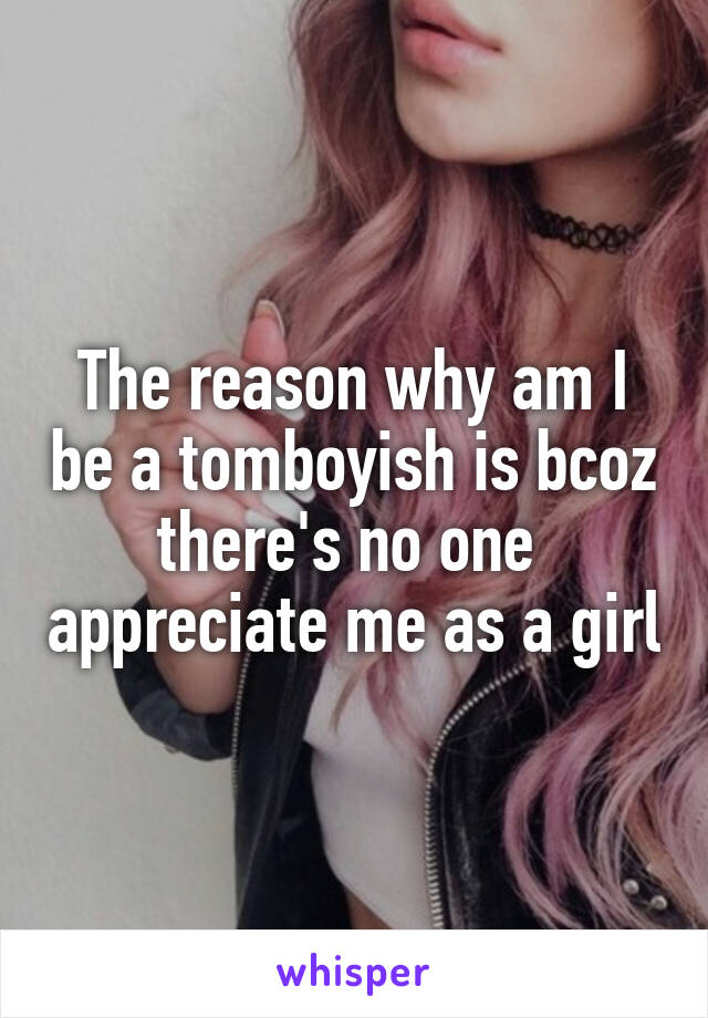 The reason why am I be a tomboyish is bcoz there's no one  appreciate me as a girl