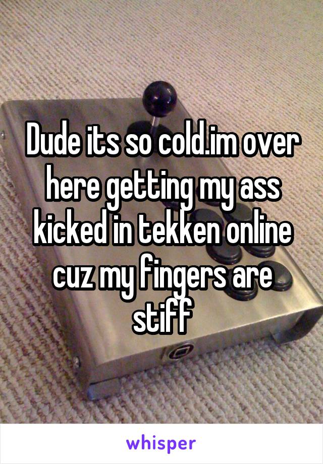 Dude its so cold.im over here getting my ass kicked in tekken online cuz my fingers are stiff