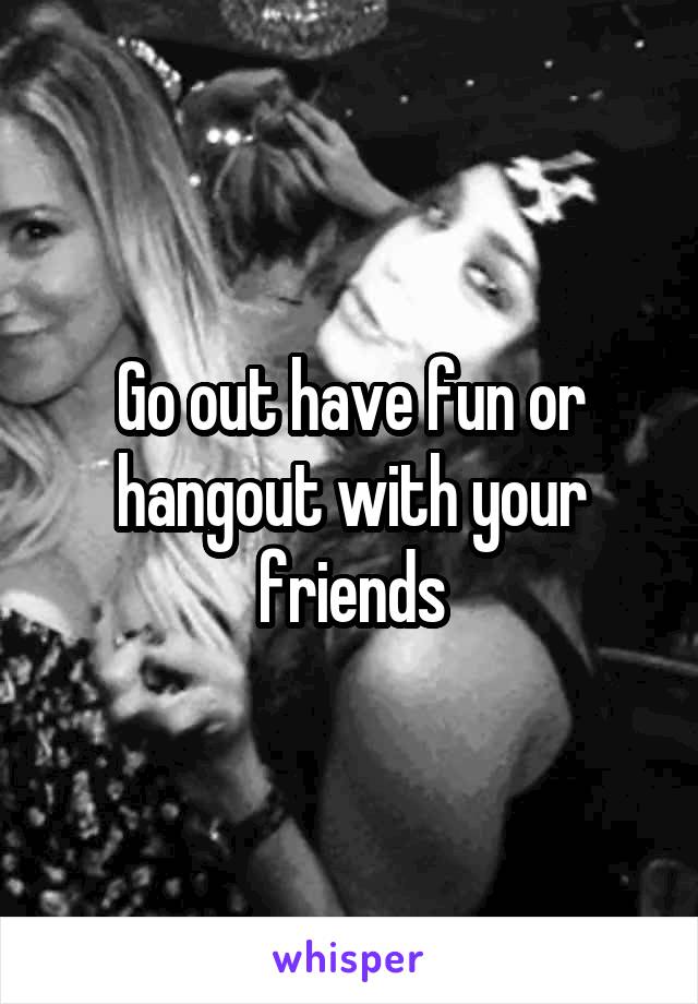 Go out have fun or hangout with your friends