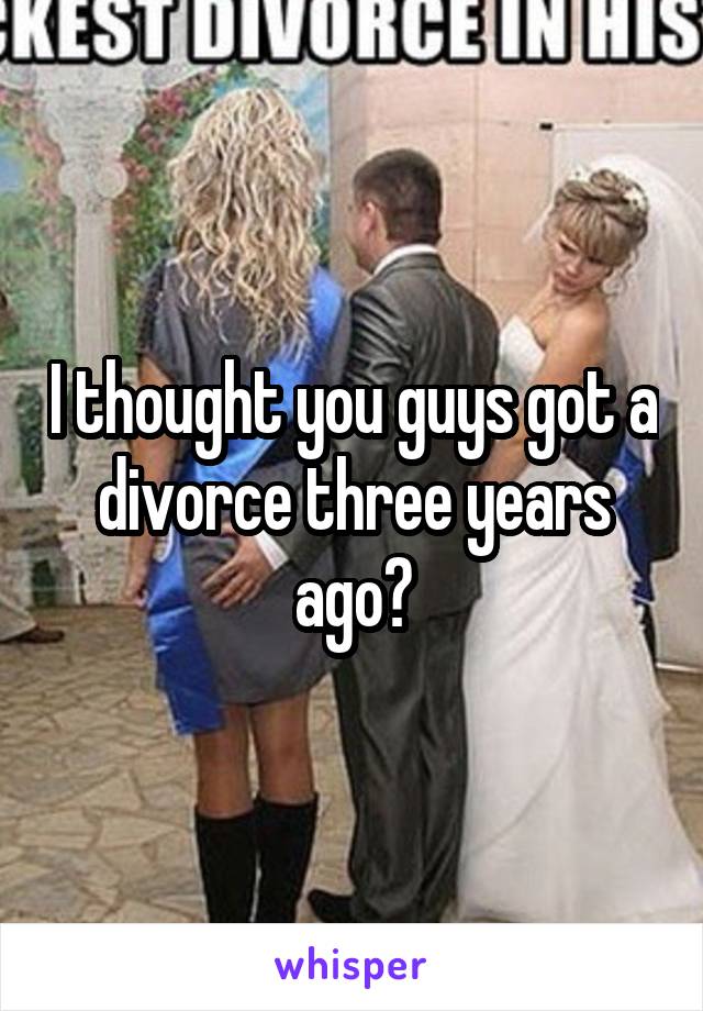 I thought you guys got a divorce three years ago?