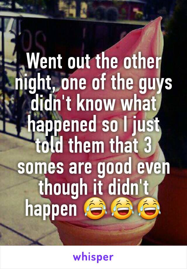 Went out the other night, one of the guys didn't know what happened so I just told them that 3 somes are good even though it didn't happen 😂😂😂