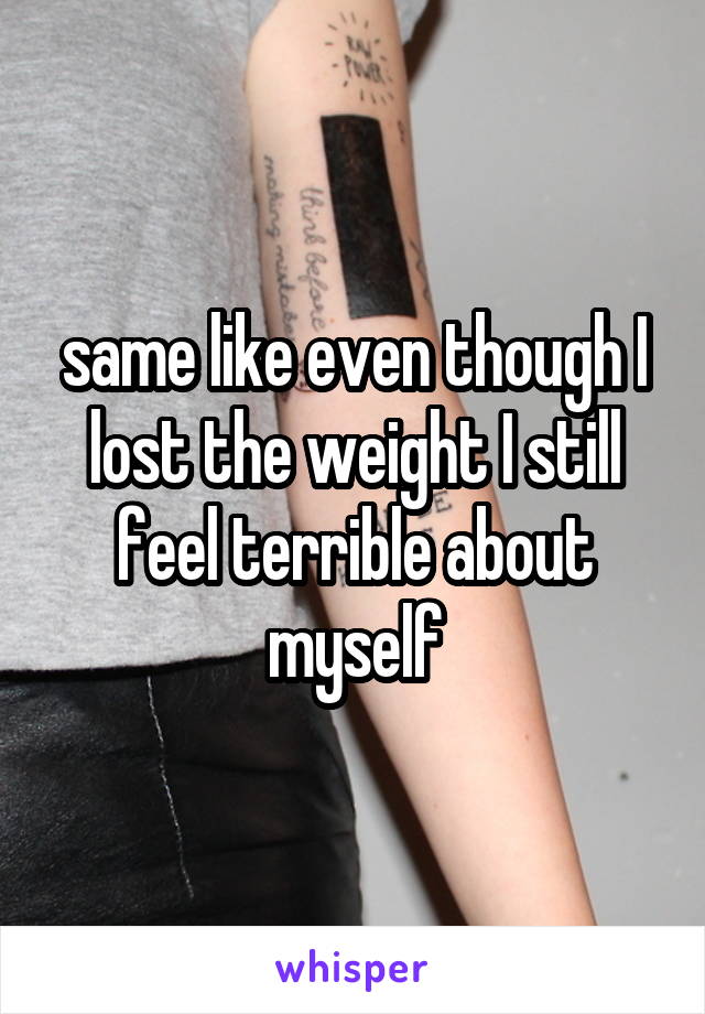 same like even though I lost the weight I still feel terrible about myself