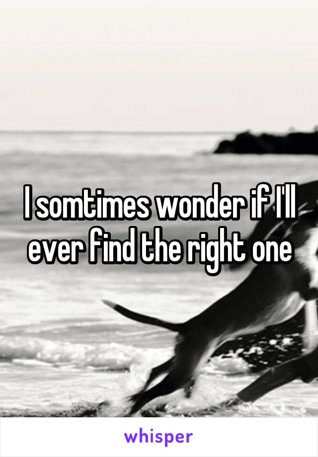 I somtimes wonder if I'll ever find the right one