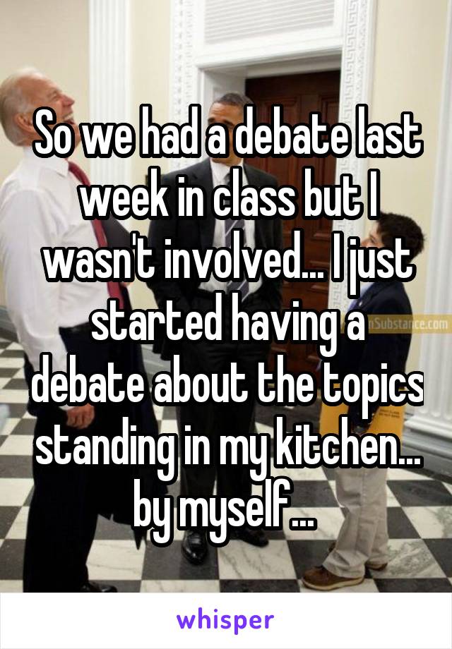 So we had a debate last week in class but I wasn't involved... I just started having a debate about the topics standing in my kitchen... by myself... 