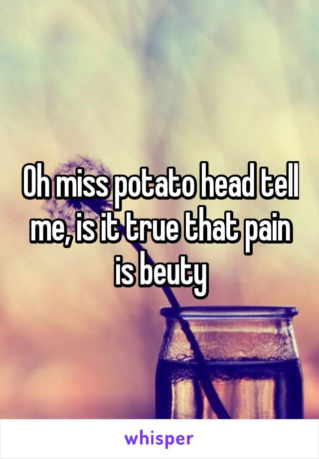 Oh miss potato head tell me, is it true that pain is beuty