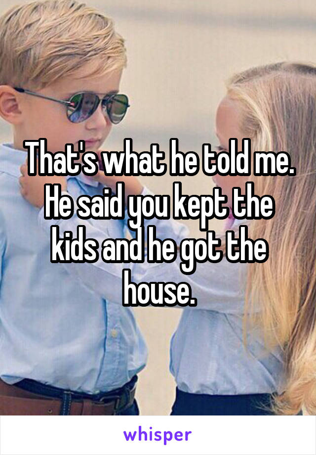 That's what he told me. He said you kept the kids and he got the house.