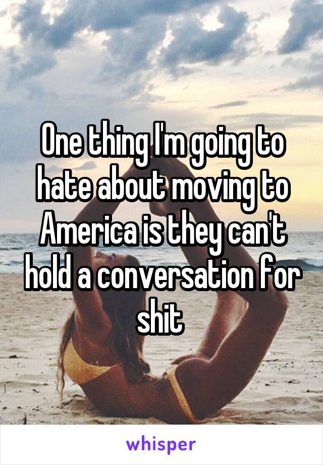 One thing I'm going to hate about moving to America is they can't hold a conversation for shit 