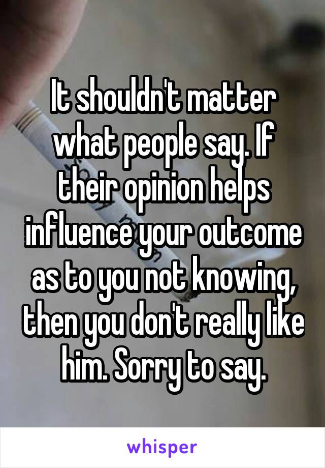It shouldn't matter what people say. If their opinion helps influence your outcome as to you not knowing, then you don't really like him. Sorry to say.