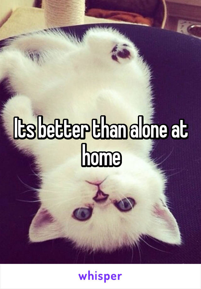 Its better than alone at home