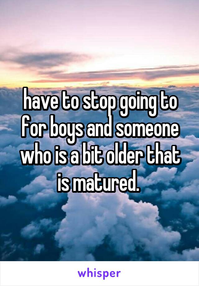 have to stop going to for boys and someone who is a bit older that is matured. 
