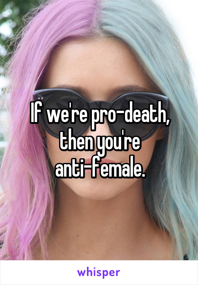 If we're pro-death, then you're anti-female.
