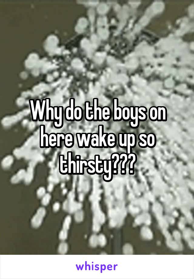 Why do the boys on here wake up so thirsty???