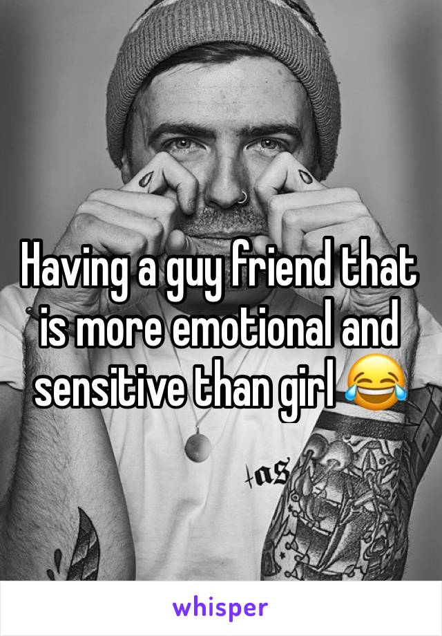 Having a guy friend that is more emotional and sensitive than girl 😂