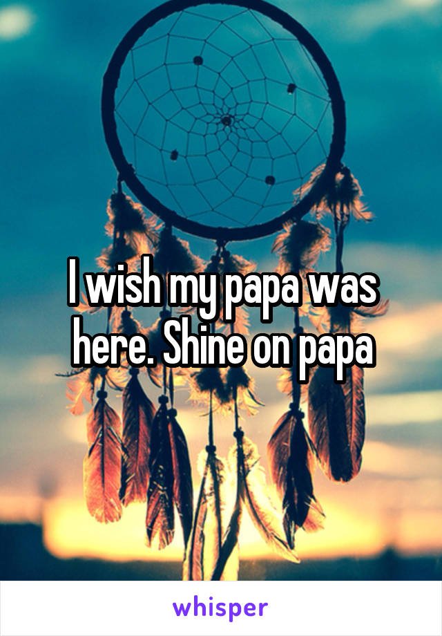 I wish my papa was here. Shine on papa