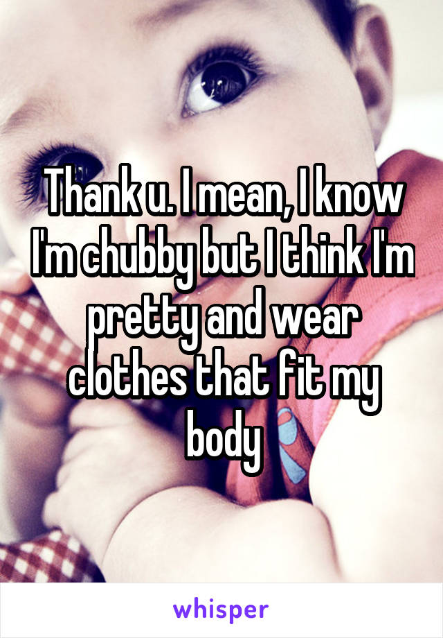 Thank u. I mean, I know I'm chubby but I think I'm pretty and wear clothes that fit my body