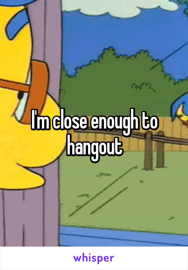 I'm close enough to hangout