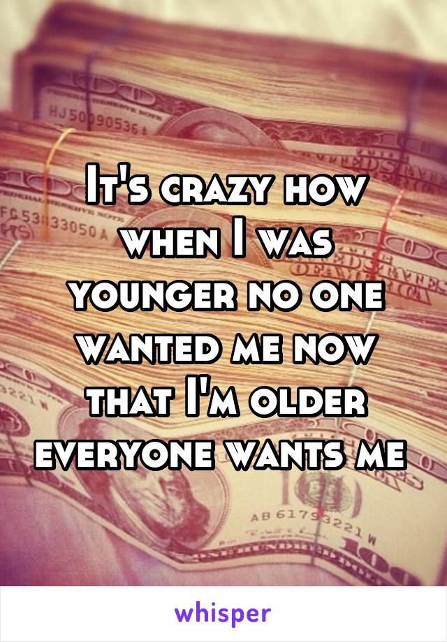It's crazy how when I was younger no one wanted me now that I'm older everyone wants me 