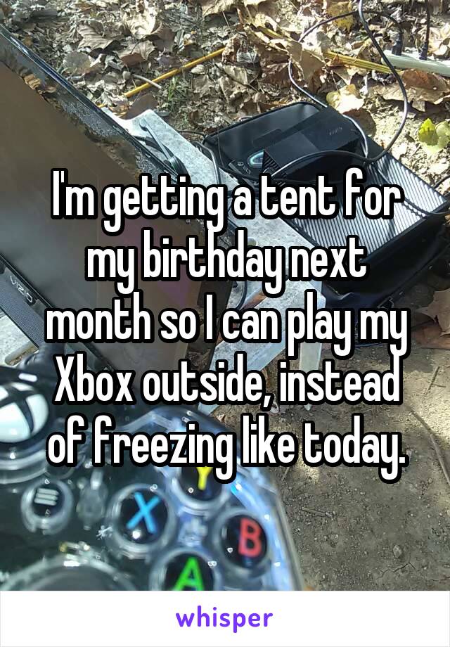 I'm getting a tent for my birthday next month so I can play my Xbox outside, instead of freezing like today.