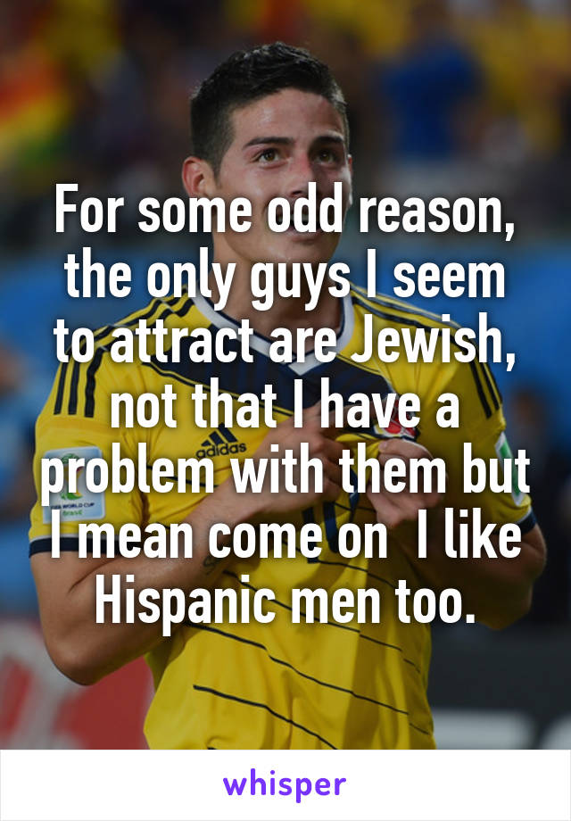 For some odd reason, the only guys I seem to attract are Jewish, not that I have a problem with them but I mean come on  I like Hispanic men too.