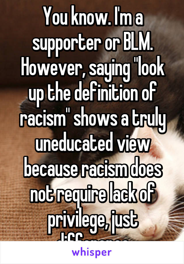You know. I'm a supporter or BLM. However, saying "look up the definition of racism" shows a truly uneducated view because racism does not require lack of privilege, just difference