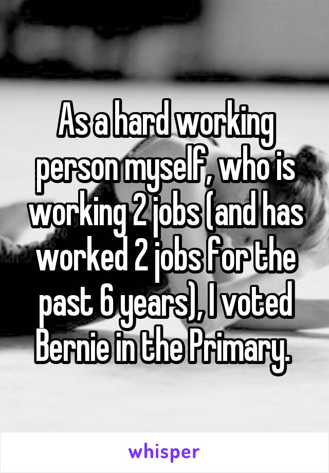 As a hard working person myself, who is working 2 jobs (and has worked 2 jobs for the past 6 years), I voted Bernie in the Primary. 