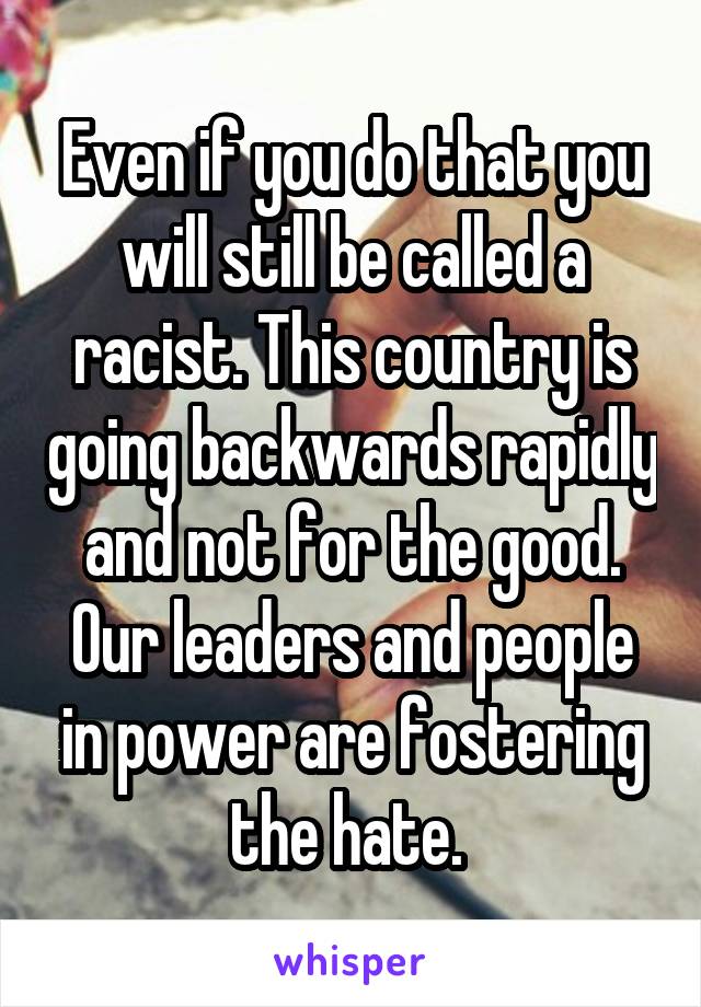 Even if you do that you will still be called a racist. This country is going backwards rapidly and not for the good. Our leaders and people in power are fostering the hate. 