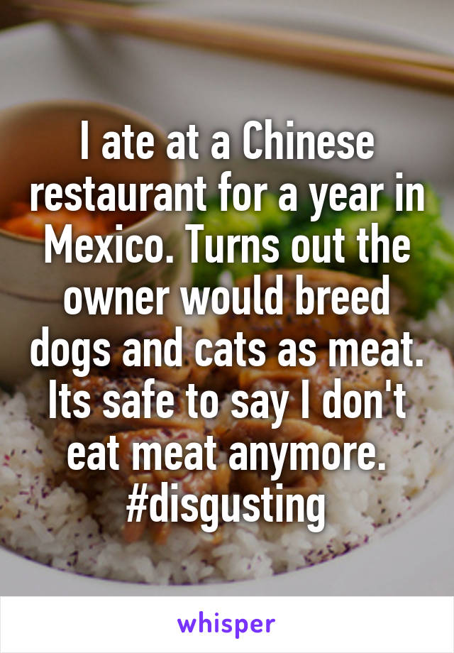 I ate at a Chinese restaurant for a year in Mexico. Turns out the owner would breed dogs and cats as meat. Its safe to say I don't eat meat anymore. #disgusting