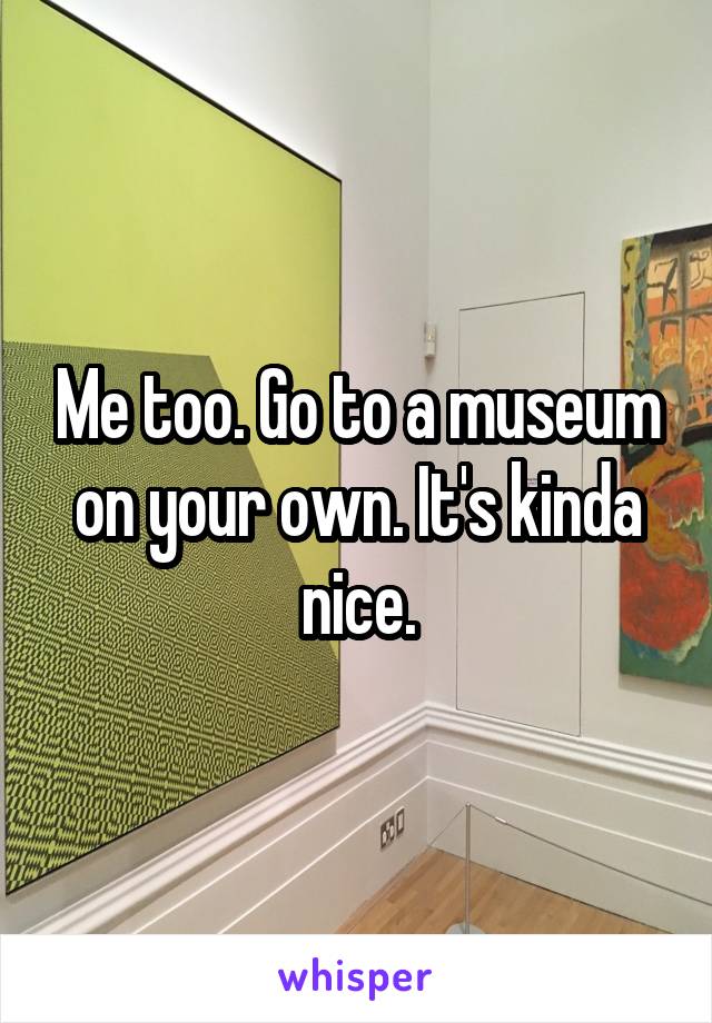 Me too. Go to a museum on your own. It's kinda nice.