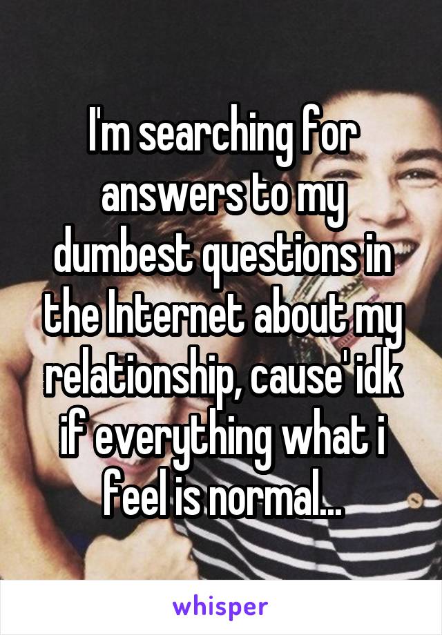 I'm searching for answers to my dumbest questions in the Internet about my relationship, cause' idk if everything what i feel is normal...