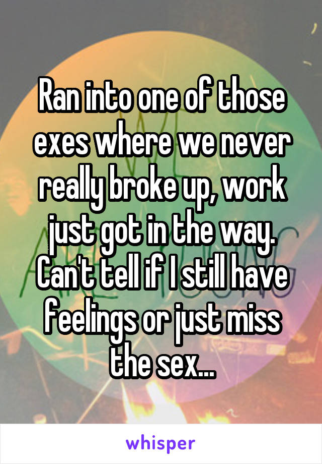 Ran into one of those exes where we never really broke up, work just got in the way. Can't tell if I still have feelings or just miss the sex...