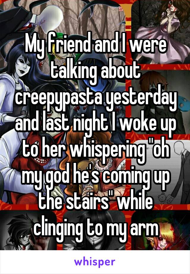 My friend and I were talking about creepypasta yesterday and last night I woke up to her whispering "oh my god he's coming up the stairs" while clinging to my arm