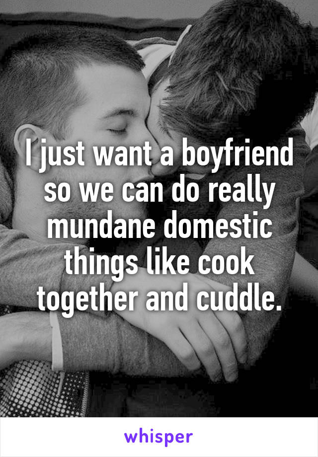 I just want a boyfriend so we can do really mundane domestic things like cook together and cuddle.