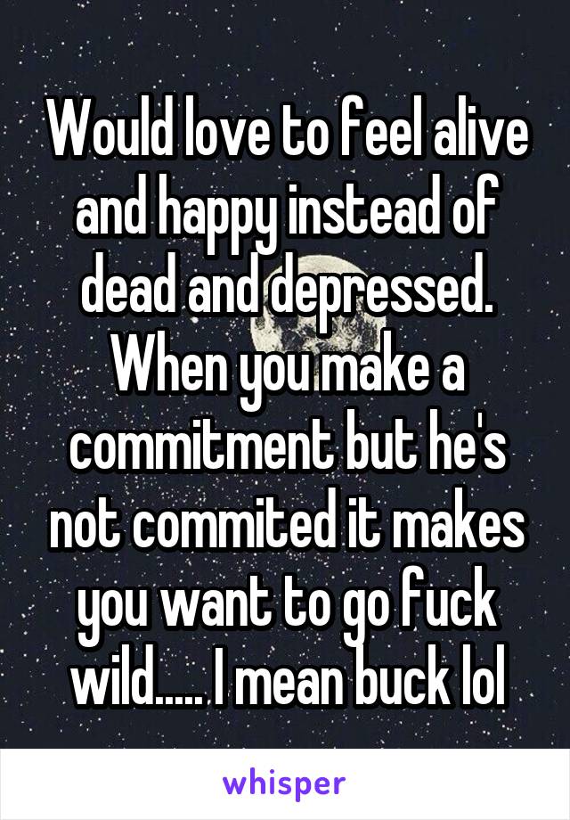 Would love to feel alive and happy instead of dead and depressed. When you make a commitment but he's not commited it makes you want to go fuck wild..... I mean buck lol