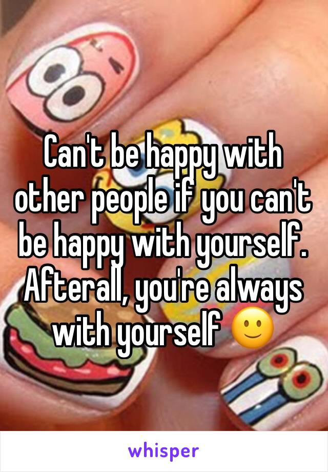 Can't be happy with other people if you can't be happy with yourself. Afterall, you're always with yourself 🙂