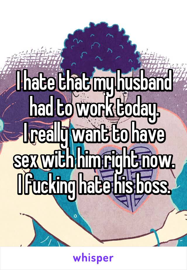 I hate that my husband had to work today.
I really want to have sex with him right now.
I fucking hate his boss.