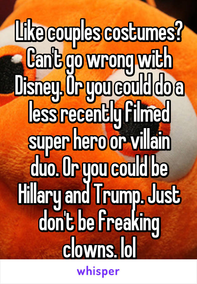 Like couples costumes? Can't go wrong with Disney. Or you could do a less recently filmed super hero or villain duo. Or you could be Hillary and Trump. Just don't be freaking clowns. lol