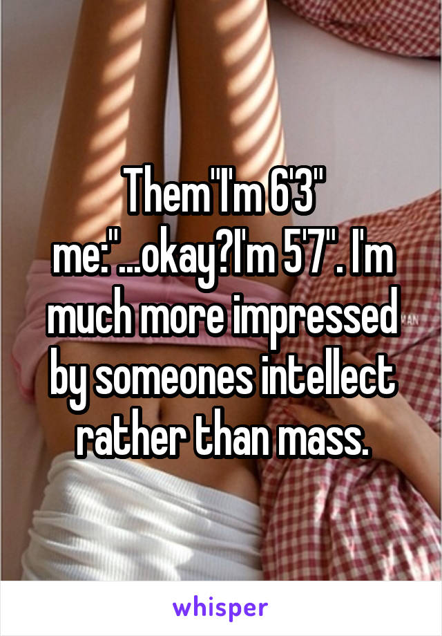 Them"I'm 6'3" me:"...okay?I'm 5'7". I'm much more impressed by someones intellect rather than mass.