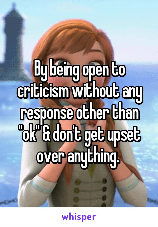 By being open to criticism without any response other than "ok" & don't get upset over anything. 