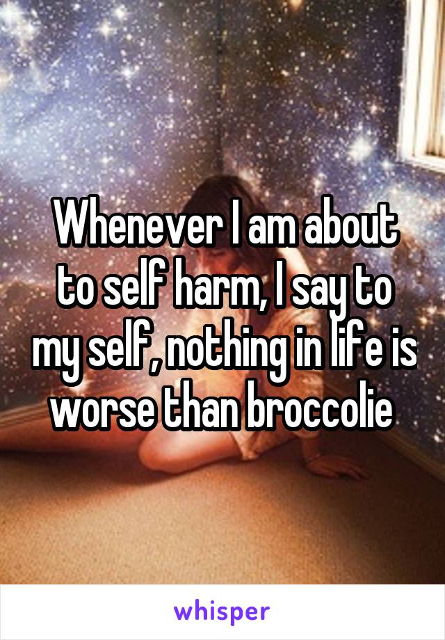 Whenever I am about to self harm, I say to my self, nothing in life is worse than broccolie 