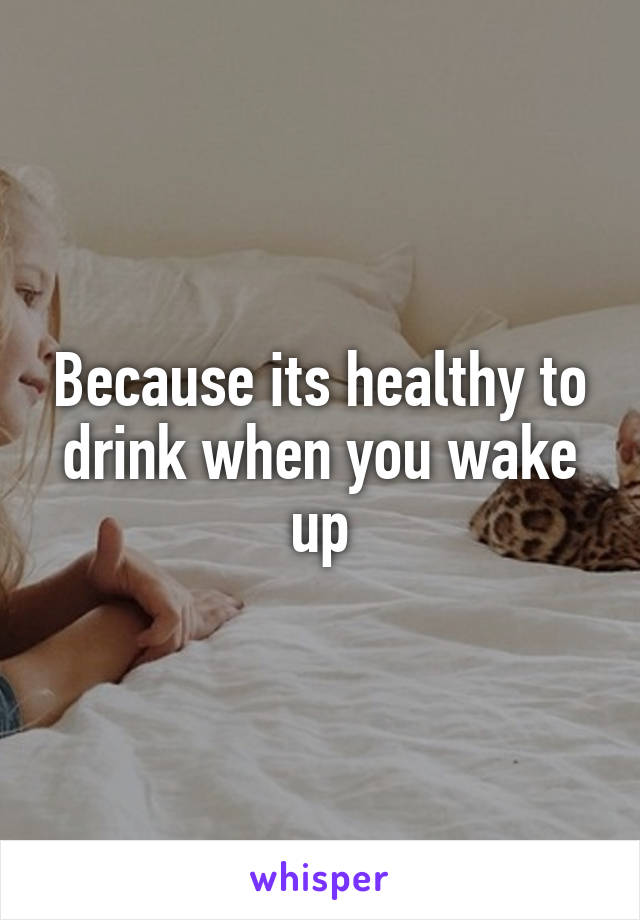 Because its healthy to drink when you wake up
