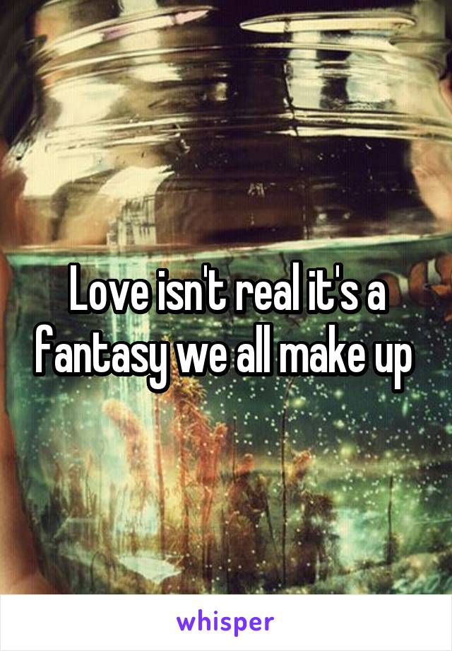 Love isn't real it's a fantasy we all make up 