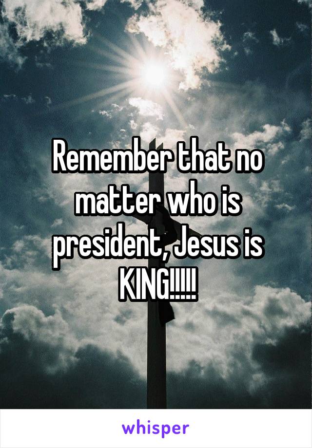 Remember that no matter who is president, Jesus is KING!!!!!