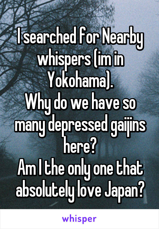 I searched for Nearby whispers (im in Yokohama).
Why do we have so many depressed gaijins here?
Am I the only one that absolutely love Japan?