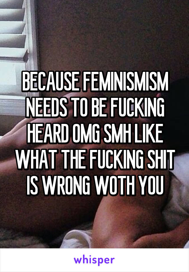 BECAUSE FEMINISMISM NEEDS TO BE FUCKING HEARD OMG SMH LIKE WHAT THE FUCKING SHIT IS WRONG WOTH YOU