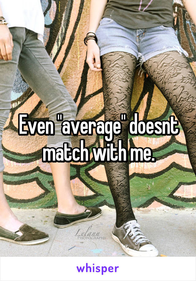 Even "average" doesnt match with me.