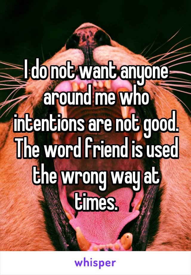 I do not want anyone around me who intentions are not good. The word friend is used the wrong way at times.