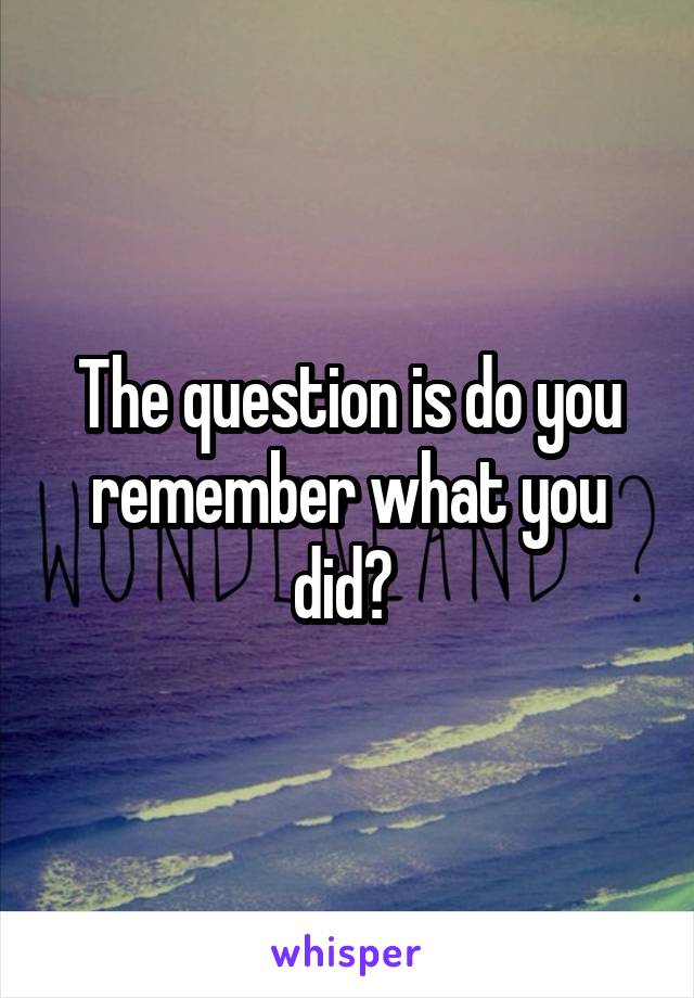 The question is do you remember what you did? 
