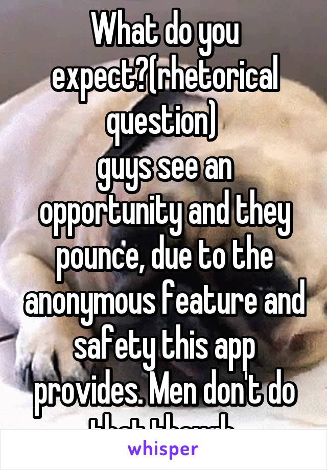 What do you expect?(rhetorical question) 
guys see an opportunity and they pounce, due to the anonymous feature and safety this app provides. Men don't do that though.